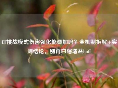 CF挑战模式伤害强化能叠加吗？全机制拆解+实测结论，别再白瞎增益buff