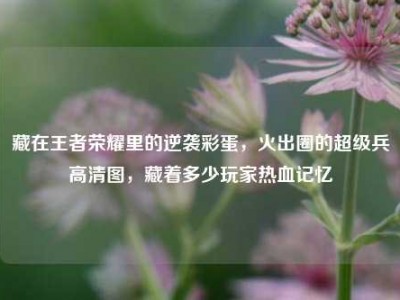 藏在王者荣耀里的逆袭彩蛋，火出圈的超级兵高清图，藏着多少玩家热血记忆