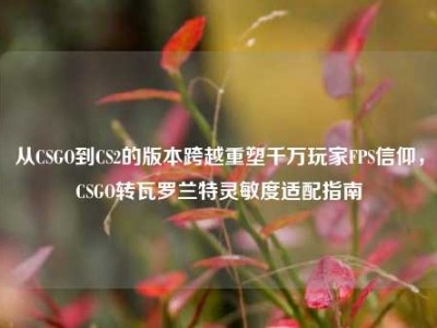 从CSGO到CS2的版本跨越重塑千万玩家FPS信仰，CSGO转瓦罗兰特灵敏度适配指南