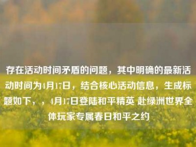 存在活动时间矛盾的问题，其中明确的最新活动时间为4月17日，结合核心活动信息，生成标题如下，，4月17日登陆和平精英 赴绿洲世界全体玩家专属春日和平之约