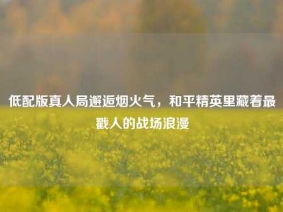 低配版真人局邂逅烟火气，和平精英里藏着最戳人的战场浪漫