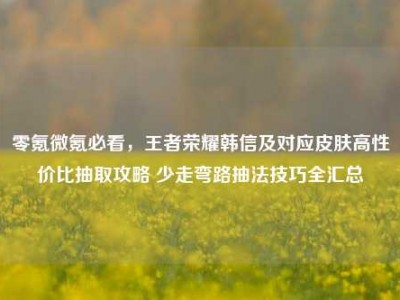 零氪微氪必看，王者荣耀韩信及对应皮肤高性价比抽取攻略 少走弯路抽法技巧全汇总