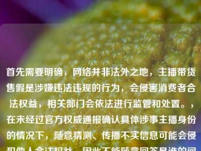 首先需要明确，网络并非法外之地，主播带货售假是涉嫌违法违规的行为，会侵害消费者合法权益，相关部门会依法进行监管和处置。，在未经过官方权威通报确认具体涉事主播身份的情况下，随意猜测、传播不实信息可能会侵犯他人合法权益，因此不能随意回答是谁的问题。，同时，针对直播带货乱象，相关监管部门一直在持续整治，主播作为公众人物更应严守法律和道德底线，对选品负责，才能不辜负粉丝信任。如果遇到此类售假情况，消费者可通过向平台投诉、向市场监管部门举报等合法途径维护自身权益。