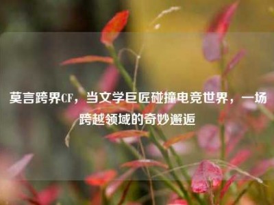 莫言跨界CF，当文学巨匠碰撞电竞世界，一场跨越领域的奇妙邂逅