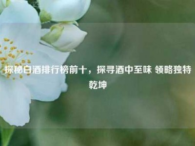 探秘白酒排行榜前十，探寻酒中至味 领略独特乾坤