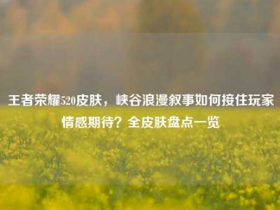 王者荣耀520皮肤，峡谷浪漫叙事如何接住玩家情感期待？全皮肤盘点一览