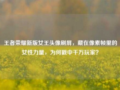 王者荣耀新版女王头像刷屏，藏在像素帧里的女性力量，为何戳中千万玩家？