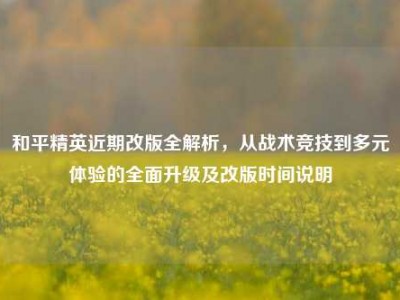 和平精英近期改版全解析，从战术竞技到多元体验的全面升级及改版时间说明