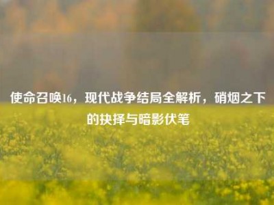 使命召唤16，现代战争结局全解析，硝烟之下的抉择与暗影伏笔