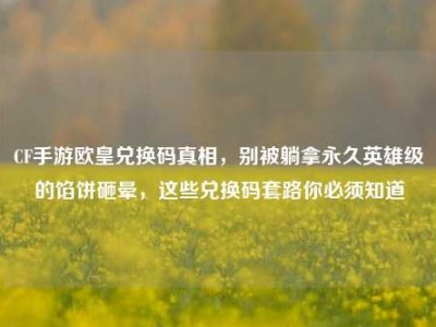 CF手游欧皇兑换码真相，别被躺拿永久英雄级的馅饼砸晕，这些兑换码套路你必须知道