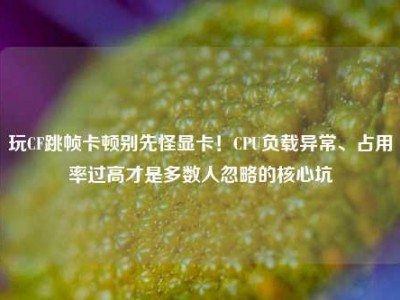 玩CF跳帧卡顿别先怪显卡！CPU负载异常、占用率过高才是多数人忽略的核心坑