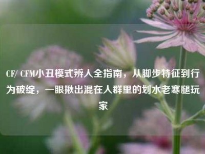 CF/ CFM小丑模式辨人全指南，从脚步特征到行为破绽，一眼揪出混在人群里的划水老寒腿玩家