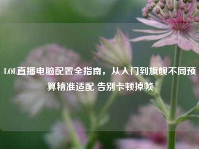 LOL直播电脑配置全指南，从入门到旗舰不同预算精准适配 告别卡顿掉帧