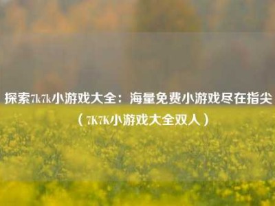 探索7k7k小游戏大全：海量免费小游戏尽在指尖（7K7K小游戏大全双人）