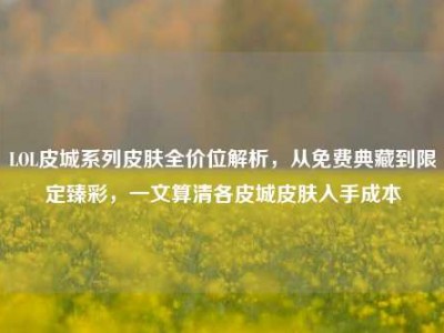 LOL皮城系列皮肤全价位解析，从免费典藏到限定臻彩，一文算清各皮城皮肤入手成本