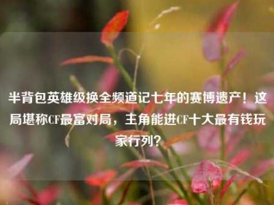 半背包英雄级换全频道记七年的赛博遗产！这局堪称CF最富对局，主角能进CF十大最有钱玩家行列？
