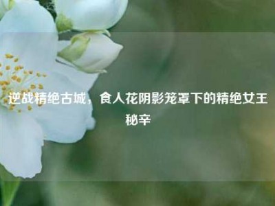 逆战精绝古城，食人花阴影笼罩下的精绝女王秘辛
