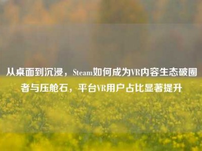 从桌面到沉浸，Steam如何成为VR内容生态破圈者与压舱石，平台VR用户占比显著提升