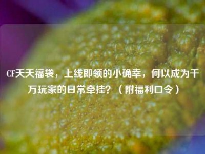 CF天天福袋，上线即领的小确幸，何以成为千万玩家的日常牵挂？（附福利口令）