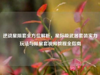 逆战星陨套全方位解析，星际级武器套装实力玩法与陨星套视频教程全指南