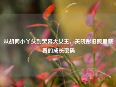 从胡同小丫头到荧幕大女主，关晓彤旧照里藏着的成长密码