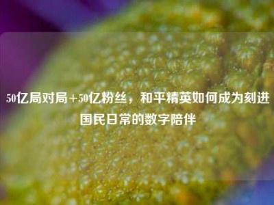 50亿局对局+50亿粉丝，和平精英如何成为刻进国民日常的数字陪伴