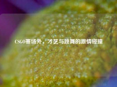 CSGO赛场外，才艺与跳舞的激情碰撞