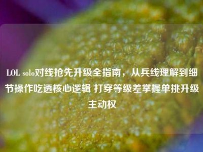 LOL solo对线抢先升级全指南，从兵线理解到细节操作吃透核心逻辑 打穿等级差掌握单挑升级主动权