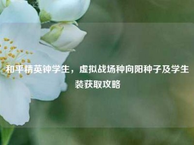 和平精英钟学生，虚拟战场种向阳种子及学生装获取攻略