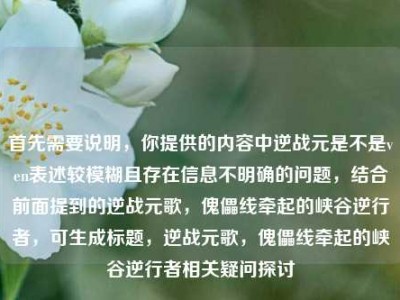 首先需要说明，你提供的内容中逆战元是不是ven表述较模糊且存在信息不明确的问题，结合前面提到的逆战元歌，傀儡线牵起的峡谷逆行者，可生成标题，逆战元歌，傀儡线牵起的峡谷逆行者相关疑问探讨