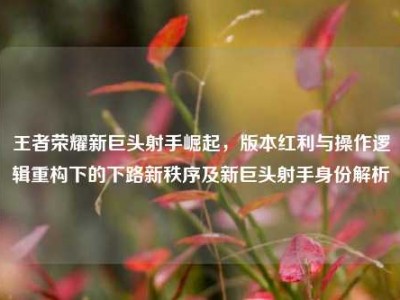 王者荣耀新巨头射手崛起，版本红利与操作逻辑重构下的下路新秩序及新巨头射手身份解析