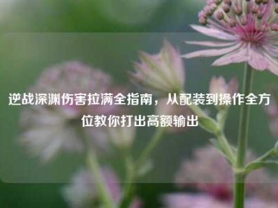 逆战深渊伤害拉满全指南，从配装到操作全方位教你打出高额输出