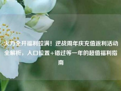 火力全开福利拉满！逆战周年庆充值返利活动全解析，入口位置+错过等一年的超值福利指南