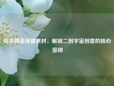 和平精英绿幕素材，解锁二创宇宙创意的核心密钥