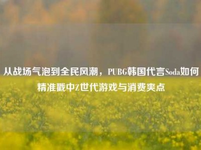 从战场气泡到全民风潮，PUBG韩国代言Soda如何精准戳中Z世代游戏与消费爽点