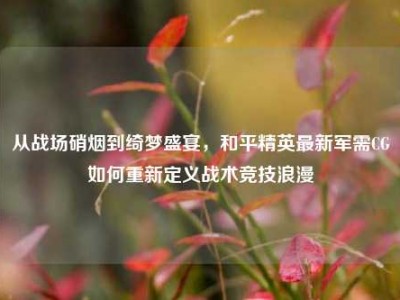 从战场硝烟到绮梦盛宴，和平精英最新军需CG如何重新定义战术竞技浪漫