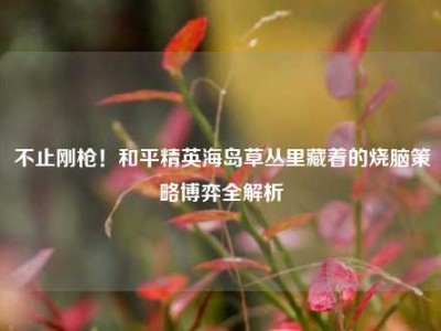 不止刚枪！和平精英海岛草丛里藏着的烧脑策略博弈全解析