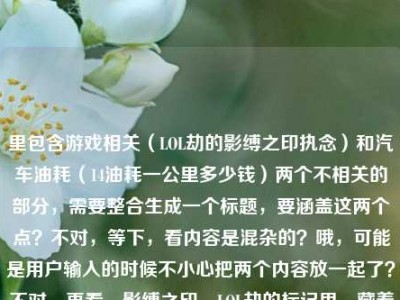 里包含游戏相关（LOL劫的影缚之印执念）和汽车油耗（14油耗一公里多少钱）两个不相关的部分，需要整合生成一个标题，要涵盖这两个点？不对，等下，看内容是混杂的？哦，可能是用户输入的时候不小心把两个内容放一起了？不对，再看，影缚之印，LOL劫的标记里，藏着他从未说出口的执念14油耗投多少钱一公里，确实是两个无关内容混在一起。那生成标题要怎么处理？不对，是不是用户可能粘贴错了？但要求根据提供的内容生成1个标题，那得把两个元素都结合？不对，等下，会不会是我理解错？不，再想，有没有可能是输入错误，但按照要