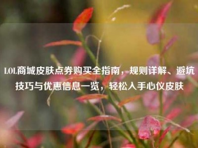 LOL商城皮肤点券购买全指南，规则详解、避坑技巧与优惠信息一览，轻松入手心仪皮肤