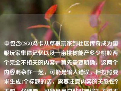 中包含CSGO冯卡从草根玩家到社区传奇成为国服玩家集体记忆以及一亩桃树能产多少桃胶两个完全不相关的内容，首先需要明确，这两个内容混杂在一起，可能是输入错误，但按照要求生成1个标题的话，需要注意内容的关联性？不对，仔细看，可能是用户粘贴错误？不过不对，再看，哦，不对，会不会是误加？不对，等下，用户给的内容是把两个不相关的放一起了？不对，不对，再仔细看，CSGO冯卡，从草根玩家到社区传奇，他把热爱活成了国服玩家的集体记忆一亩桃树能产多少桃胶——哦，这明显是两个内容拼接错误了？但用户要求根据提供的内容