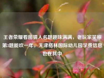王者荣耀看图猜人名题趣味满满，老玩家笑称第3题能吹一年，天津格林国际幼儿园学费信息也在其中