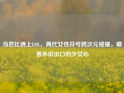 当芭比遇上LOL，两代女性符号跨次元碰撞，藏着未说出口的少女心