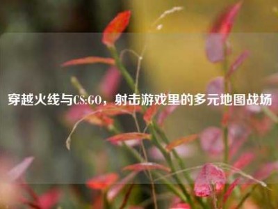 穿越火线与CS:GO，射击游戏里的多元地图战场