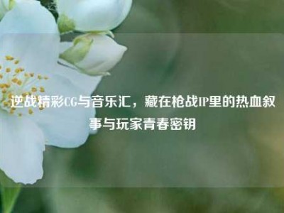 逆战精彩CG与音乐汇，藏在枪战IP里的热血叙事与玩家青春密钥