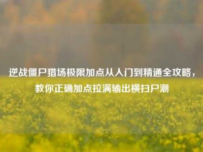 逆战僵尸猎场极限加点从入门到精通全攻略，教你正确加点拉满输出横扫尸潮