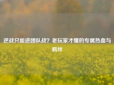 逆战只能进团队战？老玩家才懂的专属热血与羁绊