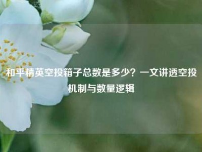 和平精英空投箱子总数是多少？一文讲透空投机制与数量逻辑