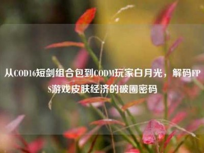 从COD16短剑组合包到CODM玩家白月光，解码FPS游戏皮肤经济的破圈密码