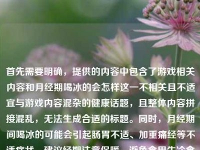 首先需要明确，提供的内容中包含了游戏相关内容和月经期喝冰的会怎样这一不相关且不适宜与游戏内容混杂的健康话题，且整体内容拼接混乱，无法生成合适的标题。同时，月经期间喝冰的可能会引起肠胃不适、加重痛经等不适症状，建议经期注意保暖，避免食用生冷食物。如果你有清晰、主题明确的内容，我可以为你生成合适的标题。