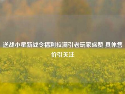 逆战小星新战令福利拉满引老玩家盛赞 具体售价引关注